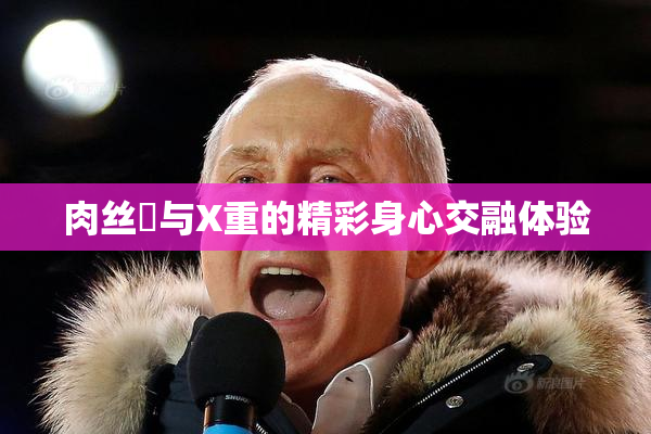 肉丝祙与X重的精彩身心交融体验