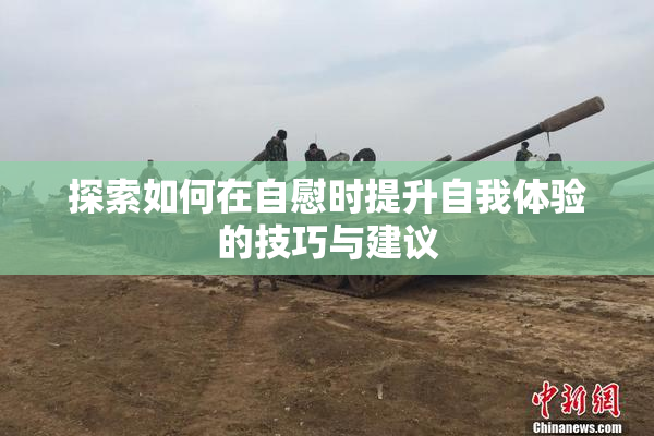 探索如何在自慰时提升自我体验的技巧与建议