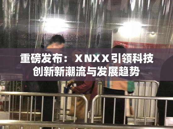 重磅发布：ⅩNXⅩ引领科技创新新潮流与发展趋势