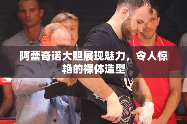 阿蕾奇诺大胆展现魅力，令人惊艳的裸体造型