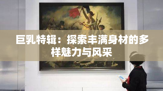 巨乳特辑：探索丰满身材的多样魅力与风采