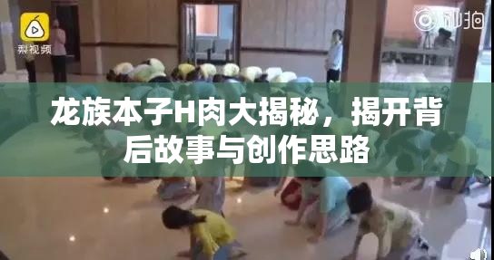 龙族本子H肉大揭秘，揭开背后故事与创作思路