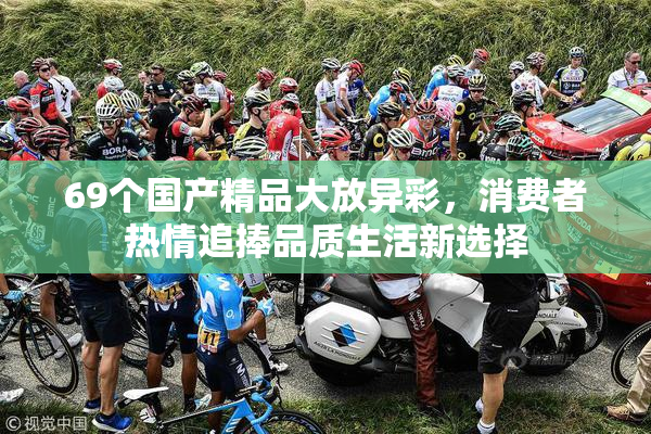 69个国产精品大放异彩，消费者热情追捧品质生活新选择