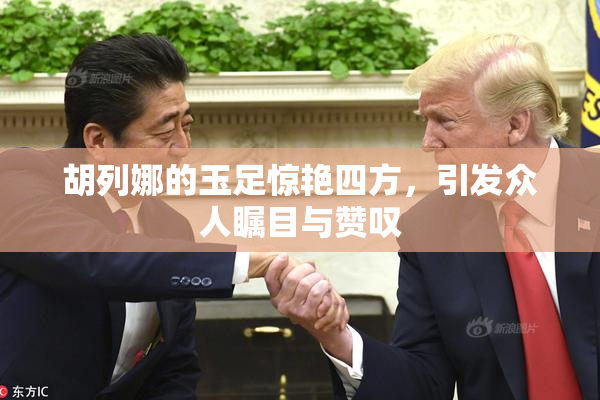 胡列娜的玉足惊艳四方，引发众人瞩目与赞叹