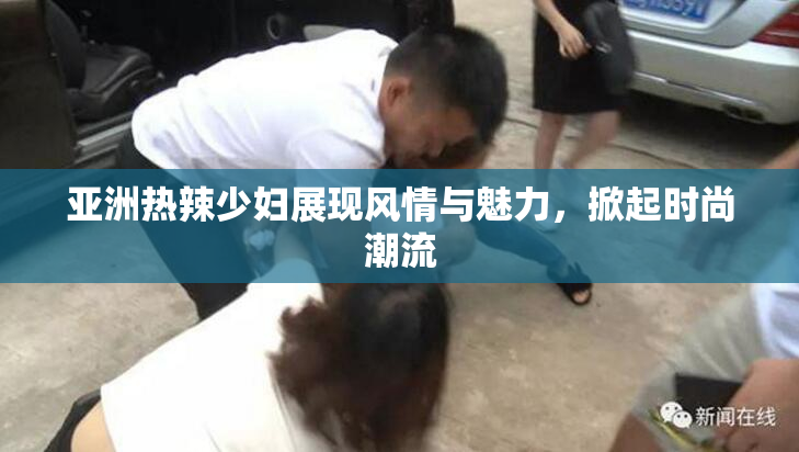 亚洲热辣少妇展现风情与魅力，掀起时尚潮流