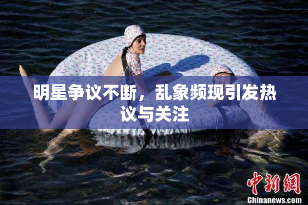 明星争议不断，乱象频现引发热议与关注