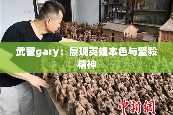 武警gary：展现英雄本色与坚毅精神