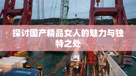 探讨国产精品女人的魅力与独特之处