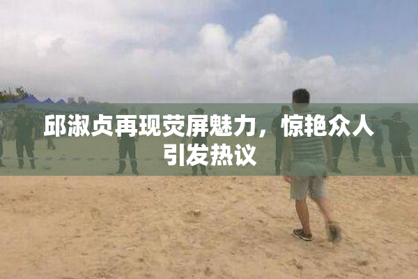 邱淑贞再现荧屏魅力，惊艳众人引发热议
