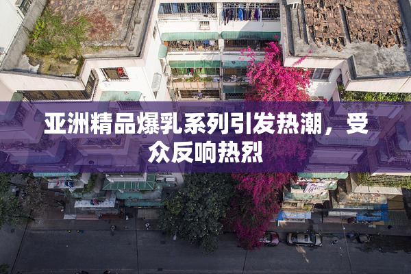 亚洲精品爆乳系列引发热潮，受众反响热烈