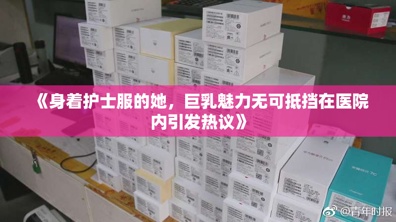 《身着护士服的她，巨乳魅力无可抵挡在医院内引发热议》