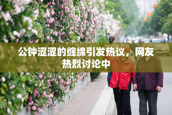 公钟涩涩的缠绵引发热议，网友热烈讨论中