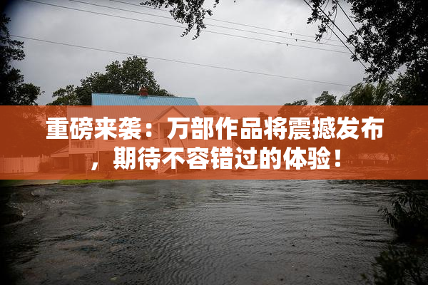 重磅来袭：万部作品将震撼发布，期待不容错过的体验！