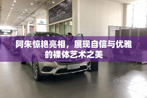 阿朱惊艳亮相，展现自信与优雅的裸体艺术之美