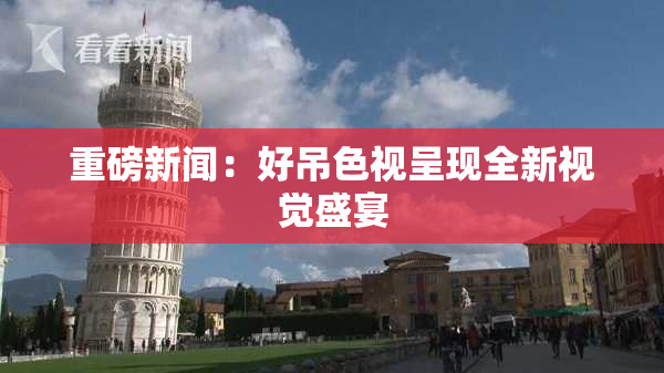 重磅新闻：好吊色视呈现全新视觉盛宴