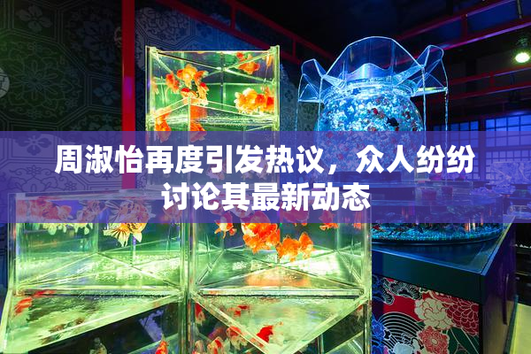 周淑怡再度引发热议，众人纷纷讨论其最新动态