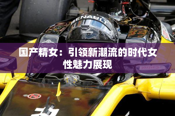 国产精女：引领新潮流的时代女性魅力展现