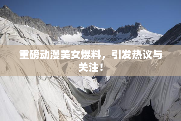 重磅动漫美女爆料，引发热议与关注！