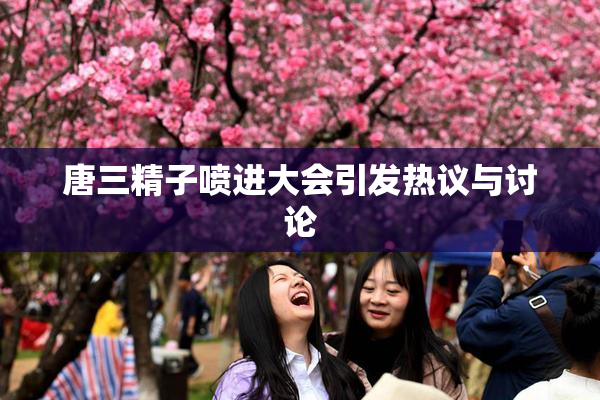 唐三精子喷进大会引发热议与讨论