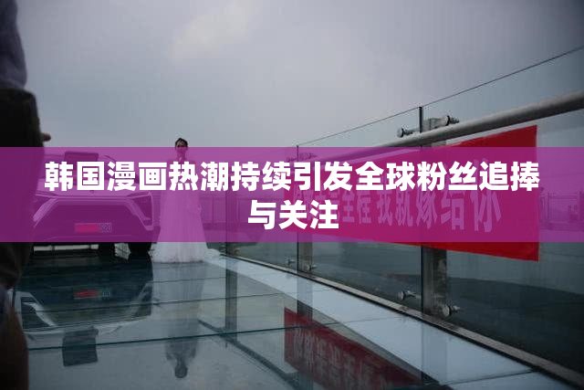 韩国漫画热潮持续引发全球粉丝追捧与关注