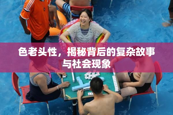 色老头性，揭秘背后的复杂故事与社会现象