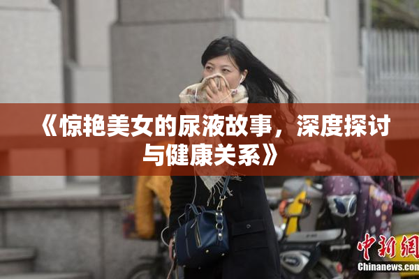 《惊艳美女的尿液故事，深度探讨与健康关系》