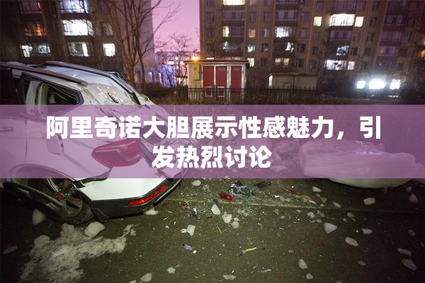 阿里奇诺大胆展示性感魅力，引发热烈讨论