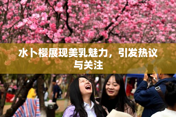 水卜樱展现美乳魅力，引发热议与关注