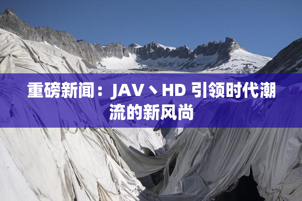 重磅新闻：JAV丶HD 引领时代潮流的新风尚