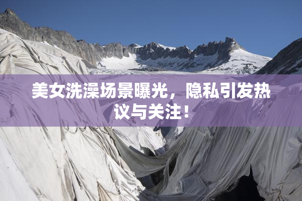 美女洗澡场景曝光，隐私引发热议与关注！