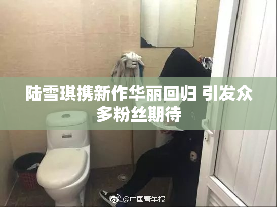 陆雪琪携新作华丽回归 引发众多粉丝期待