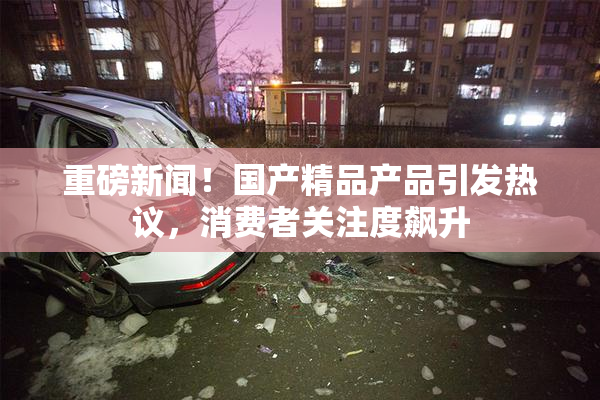重磅新闻！国产精品产品引发热议，消费者关注度飙升