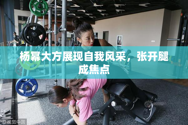 杨幂大方展现自我风采，张开腿成焦点