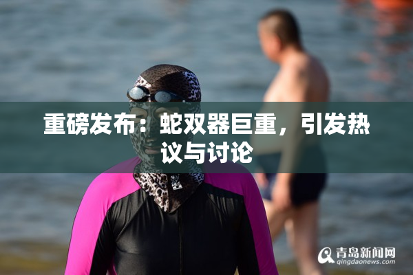 重磅发布：蛇双器巨重，引发热议与讨论