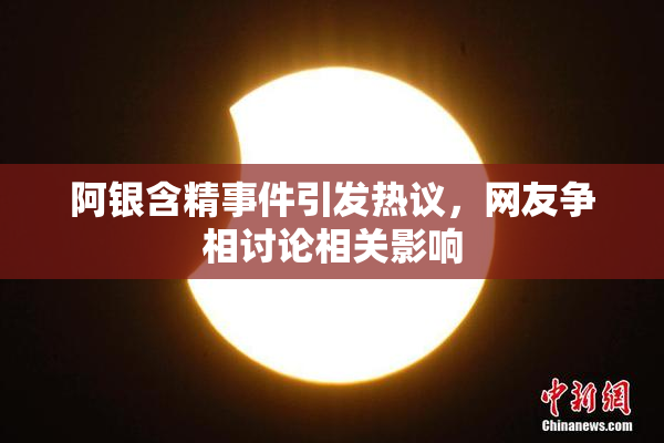 阿银含精事件引发热议，网友争相讨论相关影响