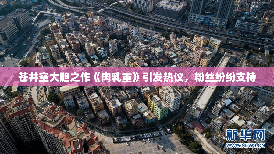 苍井空大胆之作《肉乳重》引发热议，粉丝纷纷支持