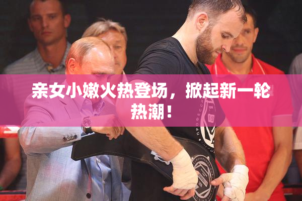 亲女小嫩火热登场，掀起新一轮热潮！