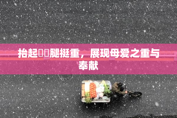 抬起妺妺腿挺重，展现母爱之重与奉献