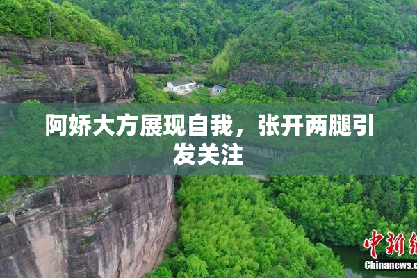 阿娇大方展现自我，张开两腿引发关注
