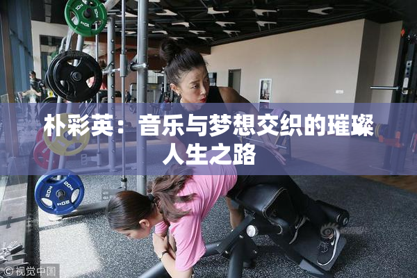 朴彩英：音乐与梦想交织的璀璨人生之路