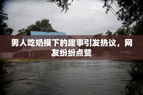 男人吃奶摸下的趣事引发热议，网友纷纷点赞
