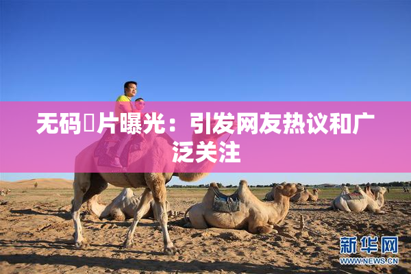 无码婬片曝光：引发网友热议和广泛关注