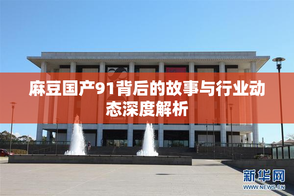麻豆国产91背后的故事与行业动态深度解析