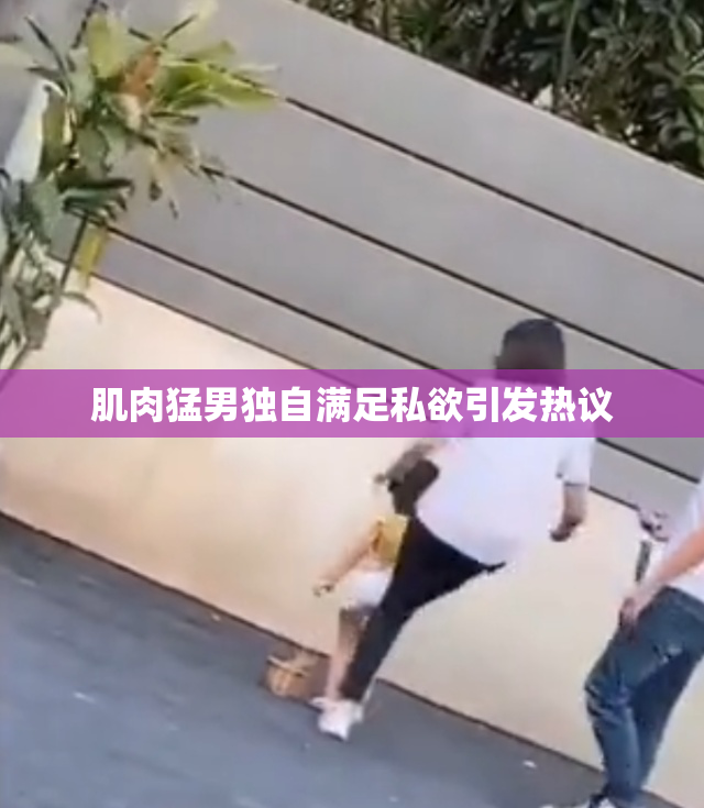 肌肉猛男独自满足私欲引发热议