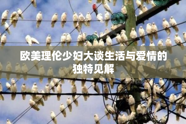 欧美理伦少妇大谈生活与爱情的独特见解