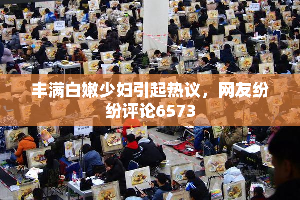 丰满白嫩少妇引起热议，网友纷纷评论6573