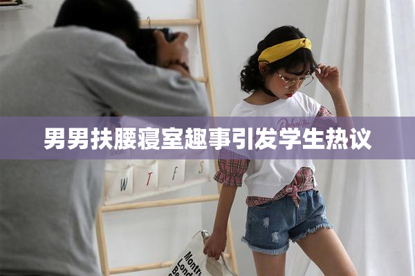 男男扶腰寝室趣事引发学生热议