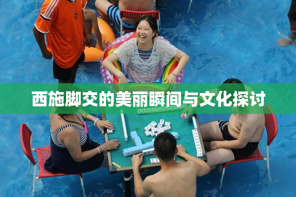 西施脚交的美丽瞬间与文化探讨