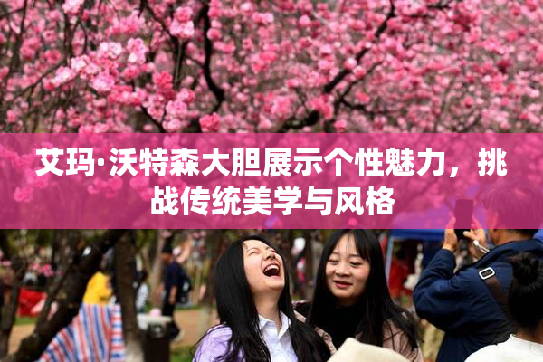 艾玛·沃特森大胆展示个性魅力，挑战传统美学与风格