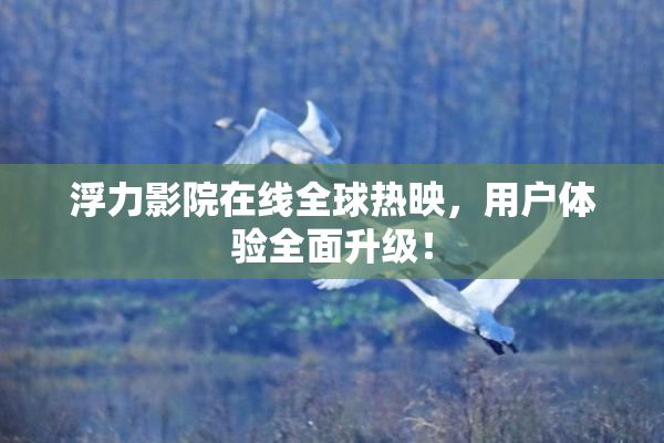 浮力影院在线全球热映，用户体验全面升级！